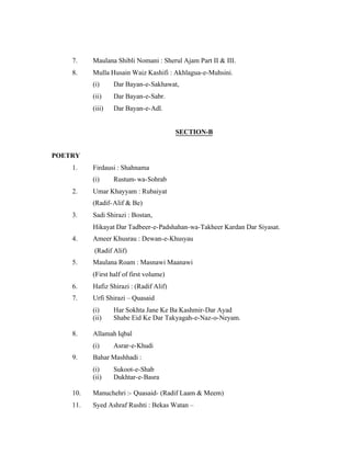 7.

Maulana Shibli Nomani : Sherul Ajam Part II & III.

8.

Mulla Husain Waiz Kashifi : Akhlagua-e-Muhsini.
(i)

Dar Bayan-e-Sakhawat,

(ii)

Dar Bayan-e-Sabr.

(iii)

Dar Bayan-e-Adl.

SECTION-B

POETRY
1.

Firdausi : Shahnama
(i)

2.

Rustum- wa-Sohrab

Umar Khayyam : Rubaiyat
(Radif- Alif & Be)

3.

Sadi Shirazi : Bostan,
Hikayat Dar Tadbeer-e-Padshahan-wa-Takheer Kardan Dar Siyasat.

4.

Ameer Khusrau : Dewan-e-Khusyau
(Radif Alif)

5.

Maulana Roam : Masnawi Maanawi
(First half of first volume)

6.

Hafiz Shirazi : (Radif Alif)

7.

Urfi Shirazi – Quasaid
(i)
(ii)

8.

Allamah Iqbal
(i)

9.

Har Sokhta Jane Ke Ba Kashmir-Dar Ayad
Shabe Eid Ke Dar Takyagah-e-Naz-o-Neyam.

Asrar-e-Khudi

Bahar Mashhadi :
(i)
(ii)

Sukoot-e-Shab
Dukhtar-e-Basra

10.

Manuchehri :- Quasaid- (Radif Laam & Meem)

11.

Syed Ashraf Rushti : Bekas Watan –

 