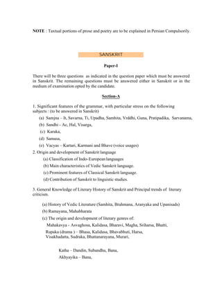 NOTE : Taxtual portions of prose and poetry are to be explained in Persian Compulsorily.

SANSKRIT
Paper-I
There will be three questions as indicated in the question paper which must be answered
in Sanskrit. The remaining questions must be answered either in Sanskrit or in the
medium of examination opted by the candidate.
Section-A
1. Significant features of the grammar, with particular stress on the following
subjects : (to be answered in Sanskrit)
(a) Samjna – It, Savarna, Ti, Upadha, Samhita, Vrddhi, Guna, Pratipadika, Sarvanama,
(b) Sandhi - Ac, Hal, Visarga,
(c) Karaka,
(d) Samasa,
(e) Vacyas – Kartari, Karmani and Bhave (voice usages)
2. Origin and development of Sanskrit language
(a) Classification of Indo- European languages
(b) Main characteristics of Vedic Sanskrit language.
(c) Prominent features of Classical Sanskrit language.
(d) Contribution of Sanskrit to linguistic studies.
3. General Knowledge of Literary History of Sanskrit and Principal trends of literary
criticism.
(a) History of Vedic Literature (Samhita, Brahmana, Aranyaka and Upanisads)
(b) Ramayana, Mahabharata
(c) The origin and development of literary genres of:
Mahakavya - Asvaghosa, Kalidasa, Bharavi, Magha, Sriharsa, Bhatti,
Rupaka (drama ) – Bhasa, Kalidasa, Bhavabhuti, Harsa,
Visakhadatta, Sudraka, Bhattanarayana, Murari,
Katha – Dandin, Subandhu, Bana,
Akhyayika – Bana,

 