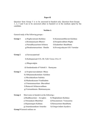 Paper-II
Question from Group 5 is to be answered in Sanskrit only. Question from Groups
1, 2, 3 and 4 are to be answered either in Sanskrit or in the medium opted by the
candidate.
Section-A
General study of the following groups:Group 1

b) Kumarasambhavam-Kalidasa

c) Kiratarjuniyam-Bharavi

d) Sisupalavadham-Magha

e) Naisadhiyacaritam-Sriharsa

f) Kadambari- Banabhatta

g) Dasakumaracaritam –Dandin

Group 2

a) Raghuvamsam-Kalidasa

h) Sivarajyodayam-S.B. Varnekar

a) Isavasyopanisad
b) Kathopanisad-I Ch.-III, Valli- Verses 10 to 15
c) Bhagavadgita
d) Sundarakanda of Valmiki’s Ramayana

Group 3

a) Svapnavasavadattam- Bhasa
b) Abhijnanasakuntalam- Kalidasa
c) Mrcchakatikam-Sudraka
d) Mudraraksasam-Visakhadatta
e) Uttararamacaritam- Bhavabhuti
f) Ratnavali-Sriharsavardhana
g) Venisamharam- Bhattanarayana

Group 4

Short notes in Sanskrit on the following:a) Buddhacaritam – Asvaghos

b) Meghadutam-Kalidasa

c) Nitisatakam- Bhartrhari

d) Pancatantram- Visnusarma

e) Rajatarangini-Kalhana

f) Harsacaritam-Banabhatta

g) Amarukasatakam-Amaruka

h) Gitagovindam-Jayadeva

Group 5 General outlines on

 