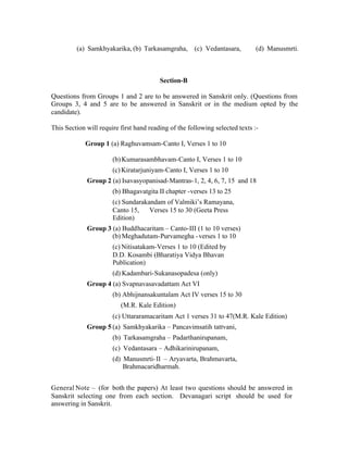 (a) Samkhyakarika, (b) Tarkasamgraha, (c) Vedantasara,

(d) Manusmrti.

Section-B
Questions from Groups 1 and 2 are to be answered in Sanskrit only. (Questions from
Groups 3, 4 and 5 are to be answered in Sanskrit or in the medium opted by the
candidate).
This Section will require first hand reading of the following selected texts :Group 1 (a) Raghuvamsam-Canto I, Verses 1 to 10
(b) Kumarasambhavam-Canto I, Verses 1 to 10
(c) Kiratarjuniyam-Canto I, Verses 1 to 10
Group 2 (a) Isavasyopanisad-Mantras-1, 2, 4, 6, 7, 15 and 18
(b) Bhagavatgita II chapter -verses 13 to 25
(c) Sundarakandam of Valmiki’s Ramayana,
Canto 15,
Verses 15 to 30 (Geeta Press
Edition)
Group 3 (a) Buddhacaritam – Canto-III (1 to 10 verses)
(b) Meghadutam-Purvamegha - verses 1 to 10
(c) Nitisatakam-Verses 1 to 10 (Edited by
D.D. Kosambi (Bharatiya Vidya Bhavan
Publication)
(d) Kadambari-Sukanasopadesa (only)
Group 4 (a) Svapnavasavadattam Act VI
(b) Abhijnansakuntalam Act IV verses 15 to 30
(M.R. Kale Edition)
(c) Uttararamacaritam Act 1 verses 31 to 47(M.R. Kale Edition)
Group 5 (a) Samkhyakarika – Pancavimsatih tattvani,
(b) Tarkasamgraha – Padarthanirupanam,
(c) Vedantasara – Adhikarinirupanam,
(d) Manusmrti- II – Aryavarta, Brahmavarta,
Brahmacaridharmah.
General Note – (for both the papers) At least two questions should be answered in
Sanskrit selecting one from each section. Devanagari script should be used for
answering in Sanskrit.

 