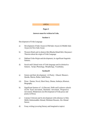 URDU
Paper-I
Answers must be written in Urdu.
Section-A
Development of Urdu Language
a)

Development of Indo-Aryan (i) Old Indo-Aryan (ii) Middle Indo
Aryan (iii) New Indo Aryan

b)

Western Hindi and its dialects Brij Bhasha Khadi Boli, Haryanavi
Theories about the origin of Urdu Language

c)

Dakhani Urdu-Origin and development, its significant linguistic
features.

d)

Social and Cultural roots of Urdu language-and its distinctive
features. Script, Phonology, Morphology, Vocabulary.
Section-B

a)

Genres and their development : (i) Poetry : Ghazal, Masnavi,
Qasida, Marsia, Rubai, Jadid Nazm,

(ii)

Prose : Dastan, Novel, Short Story, Drama, Inshaiya, Khutoot,
Biography.

b)

Significant features of : (i) Deccani, Delhi and Lucknow schools
(ii) Sir Syed movement, Romantic movement, Progressive
movement, Modernism (iii) Development of Urdu prose and
poetry in Orissa

c)

Literary Criticism and its development with reference to Hali,
Shibli, Kaleemuddin Ahmad, Ehtisham Hussain, Ale-Ahmad
Suroor.

d)

Essay writing (covering literary and imaginative topics)

 