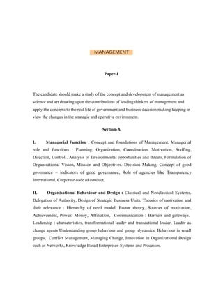 MANAGEMENT

Paper-I

The candidate should make a study of the concept and development of management as
science and art drawing upon the contributions of leading thinkers of management and
apply the concepts to the real life of government and business decision making keeping in
view the changes in the strategic and operative environment.
Section-A
I.

Managerial Function : Concept and foundations of Management, Managerial

role and functions : Planning, Organization, Coordination, Motivation, Staffing,
Direction, Control . Analysis of Environmental opportunities and threats, Formulation of
Organisational Vision, Mission and Objectives. Decision Making, Concept of good
governance – indicators of good governance, Role of agencies like Transparency
International, Corporate code of conduct.
II.

Organisational Behaviour and Design : Classical and Neoclassical Systems,

Delegation of Authority, Design of Strategic Business Units. Theories of motivation and
their relevance : Hierarchy of need model, Factor theory, Sources of motivation,
Achievement, Power, Money, Affiliation, Communication : Barriers and gateways.
Leadership : characteristics, transformational leader and transactional leader, Leader as
change agents Understanding group behaviour and group dynamics. Behaviour in small
groups, Conflict Management, Managing Change, Innovation in Organizational Design
such as Networks, Knowledge Based Enterprises-Systems and Processes.

 