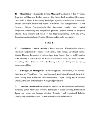 III.

Quantitative Techniques in Decision Making : Classification of data, Averages,

Dispersion and Skewness, Product moment, Correlation, Rank correlation, Regression.
Time Series Analysis & Forecasting Techniques, Qualitative techniques. Elementary
concepts of Binomial, Poisson and Normal Distributions. Tests of Significance 't', 'F' and
Chisquare.

Linerar

Programming-Problem

formulation,

product

mix,

product

composition, warehousing and transportation problems. Simplex method and Graphical
solution. Basic concepts and models of non- linear programming PERT and CPM,
Determination of critical path, Crashing. Decision making under uncertainity.
Section-B
IV.

Management Control System : Basic concepts, Understanding strategic

behaviour. Responsibility Centres : cost centres, profit centres, investment centres.
Strategic Planning, Preparation of budgets, Zero Based Budget, Analysis and Evaluation
of Performance, Control System in Service Organization. Modern Control Methods,
Controlling Global Enterprises: Transfer Pricing : Basis for fixing transfer pricing,
Management of Risk.
V.

Strategic Cost Management : Cost concepts and classification, Cost-Volume-

Profit Analysis, Value Chain : Conceptual issues and Applications. Cost analysis-Activity
based costing, Cost Drivers and their measurement. Target Costing. Profit Variance
Analysis, Divisional performance vs. Managerial performance.
VI.

Business Environment : Concept and Analysis of Macro-business environment:

Indian and global. Analysis of structural dimensions of Indian Economy. Directions of
change and impact on business decision. Regulatory and promotional Policies.
Liberalization, Globalisation and Corporatisation Problems and Prospects.

 