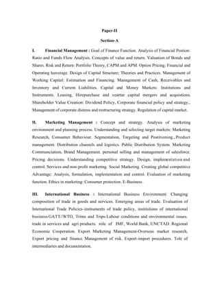 Paper-II
Section-A
I.

Financial Management : Goal of Finance Function. Analysis of Financial Postion:

Ratio and Funds Flow Analysis. Concepts of value and return. Valuation of Bonds and
Shares. Risk and Return: Portfolio Theory, CAPM and APM. Option Pricing. Financial and
Operating leaverage. Design of Capital Structure; Theories and Practices. Management of
Working Capital: Estimation and Financing. Management of Cash, Receivables and
Inventory and Current Liabilities. Capital and Money Markets: Institutions and
Instruments. Leasing, Hirepurchase and veartur capital mergers and acquistions.
Shareholder Value Creation: Dividend Policy, Corporate financial policy and strategy.,
Management of corporate distress and restructuring strategy. Regulation of capital market.
II.

Marketing Management : Concept and strategy. Analysis of marketing

environment and planning process. Understanding and selecting target markets: Marketing
Research, Consumer Behaviour. Segmentation, Targeting and Postitioning., Product
management. Distribution channels and logistics. Public Distribution System. Marketing
Communciation, Brand Management. personal selling and management of salesforce.
Pricing decisions. Understanding competitive strategy. Design, implementation and
control. Services and non-profit marketing. Social Marketing. Creating global competitive
Advantage: Analysis, formulation, implementation and control. Evaluation of marketing
function. Ethics in marketing: Consumer protection. E-Business.
III.

International Business : International Business Environment: Changing

composition of trade in goods and services. Emerging areas of trade. Evaluation of
International Trade Policies- instruments of trade policy, institutions of international
business GATT//WTO, Trims and Trips-Labour conditions and environmental issues.
trade in services and agri products. role of IMF, World Bank, UNCTAD. Regional
Economic Cooperation. Export Marketing Management-Overseas market research,
Export pricing and finance. Management of risk. Export- import procedures. Tole of
intermediaries and documentation.

 