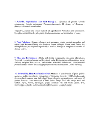 7. Growth, Reproduction and Seed Biology :
Dynamics of growth, Growth
movements, Growth substances, Photomorphogenesis, Physiology of flowering photoperiodism and vernalization.
Vegetative, asexual and sexual methods of reproduction, Pollination and fertilization,
Sexual incompatibility, Development, structure, dormancy and germination of seeds.

8. Plant Pathology : Diseases of rice, wheat, sugarcane, potato, mustard, groundnut and
cotton crops. Factors affecting infection (host factors, pathogen factors, biotic factors like
rhizosphere and phyllosphere organisms); Chemical, biological and genetic methods of
disease control.

9. Plant and Environment : Biotic and abiotic components, Ecological adaptations,
Types of vegetational zones and forests of India. Deforestation, afforestation, social
forestry and plant introduction; Soil erosion, wasteland reclamation; Environmental
pollution and its control (including phytoremediation); Bioindicators, Global warming.

10. Biodiversity, Plant Genetic Resources: Methods of conservation of plant genetic
resources and its importance, Convention of Biological Diversity (CBD), Endangered,
threatened and endemic taxa. Role of cell/tissue culture in propagation and enrichment of
genetic diversity, Plants as sources of food, fodder, forage, fibres, oils, drugs, wood and
timber, paper, rubber, beverages, spices, essential oils and resins, gums, dyes,
insecticides, pesticides and ornamentation; Biomass as a source of energy.

 