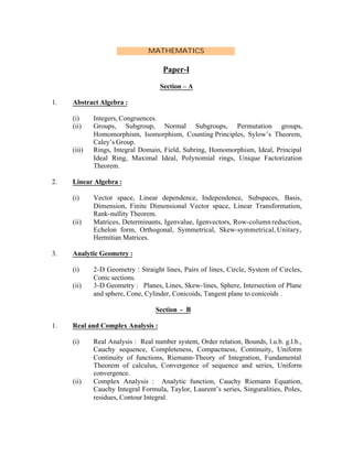 MATHEMATICS

Paper-I
Section – A
1.

Abstract Algebra :
(i)
(ii)

(iii)

2.

Linear Algebra :
(i)

(ii)

3.

Integers, Congruences.
Groups, Subgroup, Normal Subgroups, Permutation groups,
Homomorphism, Isomorphism, Counting Principles, Sylow’s Theorem,
Caley’s Group.
Rings, Integral Domain, Field, Subring, Homomorphism, Ideal, Principal
Ideal Ring, Maximal Ideal, Polynomial rings, Unique Factorization
Theorem.

Vector space, Linear dependence, Independence, Subspaces, Basis,
Dimension, Finite Dimensional Vector space, Linear Transformation,
Rank-nullity Theorem.
Matrices, Determinants, Igenvalue, Igenvectors, Row-column reduction,
Echelon form, Orthogonal, Symmetrical, Skew-symmetrical, Unitary,
Hermitian Matrices.

Analytic Geometry :
(i)
(ii)

2-D Geometry : Straight lines, Pairs of lines, Circle, System of Circles,
Conic sections.
3-D Geometry : Planes, Lines, Skew- lines, Sphere, Intersection of Plane
and sphere, Cone, Cylinder, Conicoids, Tangent plane to conicoids .
Section - B

1.

Real and Complex Analysis :
(i)

(ii)

Real Analysis : Real number system, Order relation, Bounds, l.u.b. g.l.b.,
Cauchy sequence, Completeness, Compactness, Continuity, Uniform
Continuity of functions, Riemann-Theory of Integration, Fundamental
Theorem of calculus, Convergence of sequence and series, Uniform
convergence.
Complex Analysis : Analytic function, Cauchy Riemann Equation,
Cauchy Integral Formula, Taylor, Laurent’s series, Singuralities, Poles,
residues, Contour Integral.

 