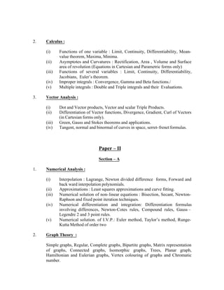 2.

Calculus :
(i)
(ii)
(iii)
(iv)
(v)

3.

Functions of one variable : Limit, Continuity, Differentiability, Meanvalue theorem, Maxima, Minima.
Asymptotes and Curvatures : Rectification, Area , Volume and Surface
area of revolution (Equations in Cartesian and Parametric forms only)
Functions of several variables : Limit, Continuity, Differentiability,
Jacobians, Euler’s theorem.
Improper integrals : Convergence, Gamma and Beta functions./
Multiple integrals : Double and Triple integrals and their Evaluations.

Vector Analysis :
(i)
(ii)
(iii)
(iv)

Dot and Vector products, Vector and scalar Triple Products.
Differentiation of Vector functions, Divergence, Gradient, Curl of Vectors
(in Cartesian forms only).
Green, Gauss and Stokes theorems and applications.
Tangent, normal and binormal of curves in space, serret- frenet formulas.

Paper – II
Section – A
1.

Numerical Analysis :
(i)
(ii)
(iii)
(iv)

(v)

2.

Interpolation : Lagrange, Newton divided difference forms, Forward and
back ward interpolation polynomials.
Approximations : Least squares approximations and curve fitting.
Numerical solution of non- linear equations : Bisection, Secant, NewtonRaphson and fixed point iteration techniques.
Numerical differentiation and integration: Differentiation formulas
involving differences, Newton-Cotes rules, Compound rules, Gauss –
Legendre 2 and 3 point rules.
Numerical solution. of I.V.P.: Euler method, Taylor’s method, RungeKutta Method of order two

Graph Theory :
Simple graphs, Regular, Complete graphs, Bipartite graphs, Matrix representation
of graphs, Connected graphs, Isomorphic graphs, Trees, Planar graph,
Hamiltonian and Eulerian graphs, Vertex colouring of graphs and Chromatic
number.

 