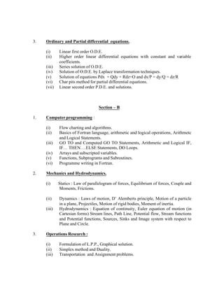 3.

Ordinary and Partial differential equations.
(i)
(ii)
(iii)
(iv)
(v)
(vi)
(vii)

Linear first order O.D.E.
Higher order linear differential equations with constant and variable
coefficients.
Series solution of O.D.E.
Solution of O.D.E. by Laplace transformation techniques.
Solution of equations Pdx + Qdy + Rdz=O and dx/P = dy/Q = dz/R
Char pits method for partial differential equations.
Linear second order P.D.E. and solutions.

Section – B
1.

Computer programming :
(i)
(ii)
(iii)
(iv)
(v)
(vi)

2.

Flow charting and algorithms.
Basics of Fortran language, arithmetic and logical operations, Arithmetc
and Logical Statements.
GO TO and Computed GO TO Statements, Arithmetic and Logical IF,
IF… THEN….ELSE Statements, DO Loops.
Arrays and subscripted variables.
Functions, Subprograms and Subroutines.
Programme writing in Fortran.

Mechanics and Hydrodynamics.
(i)

Statics : Law of parallelogram of forces, Equilibrium of forces, Couple and
Moments, Frictions.

(ii)

Dynamics : Laws of motion, D’ Alemberts principle, Motion of a particle
in a plane, Projectiles, Motion of rigid bodies, Moment of inertia.
Hydrodynamics : Equation of continuity, Euler equation of motion (in
Cartesian forms) Stream lines, Path Line, Potential flow, Stream functions
and Potential functions, Sources, Sinks and Image system with respect to
Plane and Circle.

(iii)

3.

Operations Research :
(i)
(ii)
(iii)

Formulation of L.P.P., Graphical solution.
Simplex method and Duality.
Transportation and Assignment problems.

 