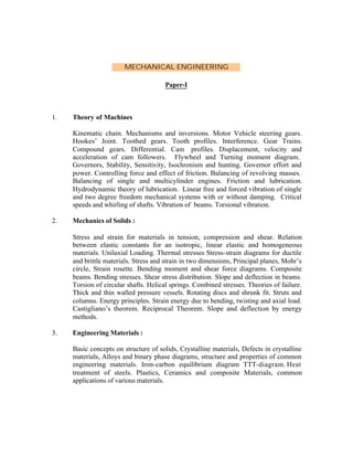 MECHANICAL ENGINEERING
Paper-I

1.

Theory of Machines
Kinematic chain. Mechanisms and inversions. Motor Vehicle steering gears.
Hookes’ Joint. Toothed gears. Tooth profiles. Interference. Gear Trains.
Compound gears. Differential. Cam profiles. Displacement, velocity and
acceleration of cam followers. Flywheel and Turning moment diagram.
Governors, Stability, Sensitivity, Isochronism and hunting. Governor effort and
power. Controlling force and effect of friction. Balancing of revolving masses.
Balancing of single and multicylinder engines. Friction and lubrication.
Hydrodynamic theory of lubrication. Linear free and forced vibration of single
and two degree freedom mechanical systems with or without damping. Critical
speeds and whirling of shafts. Vibration of beams. Torsional vibration.

2.

Mechanics of Solids :
Stress and strain for materials in tension, compression and shear. Relation
between elastic constants for an isotropic, linear elastic and homogeneous
materials. Unilaxial Loading. Thermal stresses Stress-strain diagrams for ductile
and brittle materials. Stress and strain in two dimensions, Principal planes, Mohr’s
circle, Strain rosette. Bending moment and shear force diagrams. Composite
beams. Bending stresses. Shear stress distribution. Slope and deflection in beams.
Torsion of circular shafts. Helical springs. Combined stresses. Theories of failure.
Thick and thin walled pressure vessels. Rotating discs and shrunk fit. Struts and
columns. Energy principles. Strain energy due to bending, twisting and axial load.
Castigliano’s theorem. Reciprocal Theorem. Slope and deflection by energy
methods.

3.

Engineering Materials :
Basic concepts on structure of solids, Crystalline materials, Defects in crystalline
materials, Alloys and binary phase diagrams, structure and properties of common
engineering materials. Iron-carbon equilibrium diagram TTT-diagram. Heat
treatment of steels. Plastics, Ceramics and composite Materials, common
applications of various materials.

 