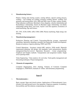 4.

Manufacturing Science :
Pattern, Gating and risering system, casting defects, special casting process,
welding :- Gas welding, arc welding, resistance welding, thermit welding, Tool
geometry and nomenclature ASA, ORS and NRS, types of chips, cutting variable,
Chip reduction coefficient, Merchant’s force diagram, velocity relationship and
Kronenberg’s relationship. Ernest & Merchant angle relationship, Lee-shafer
relationship-cutting fluid, Tool wear, Taylor’s tool life equation, Economics of
metal machining, Jigs and fixtures.
NC, CNC, ECM, EDM, AJM, USM; LBM, Plasma machining, High energy rate
forming.

5.

Manufacturing management :
Production Planning and Control, Forecasting-Moving average, exponential
smoothing, Operations sheduling; assembly line balancing. Product development.
Breakeven analysis, Capacity planning. PERT and CPM.
Control Operations : Inventory control-ABC analysis. EOQ model. Materials
requirement planning. Job design, Job standards, work measurement, Quality
management-Quality control. Operations Research : Linear programmingGraphical and Simplex methods. Transportation and assignment models. Single
server queuing model.
Value Engineering : Value analysis, for cost/value. Total quality management and
forecasting techniques. Project management.

6.

Elements of computation :
Computer Organisation, Flow charting. Features of Common Computer
Languages-C, FORTRAN, Elements of d Base and elementary programming.

Paper-II
1.

Thermodynamics :
Basic concept. Open and closed systems, Applications of Thermodynamic Laws,
(Zeroth, First and Second Laws), Gas equations, Clapeyron equation, Availability,
Irreversibility and Tds relations, reciprocating air compressors.

 