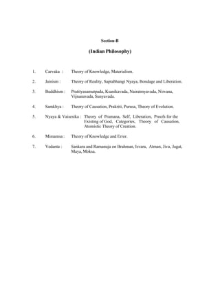 Section-B

(Indian Philosophy)

1.

Carvaka :

Theory of Knowledge, Materialism.

2.

Jainism :

Theory of Reality, Saptabhangi Nyaya, Bondage and Liberation.

3.

Buddhism :

Pratityasamutpada, Ksanikavada, Nairatmyavada, Nirvana,
Vijnanavada, Sunyavada.

4.

Samkhya :

Theory of Causation, Prakriti, Purusa, Theory of Evolution.

5.

Nyaya & Vaisesika : Theory of Pramana, Self, Liberation, Proofs for the
Existing of God, Categories, Theory of Causation,
Atomistic Theory of Creation.

6.

Mimamsa :

Theory of Knowledge and Error.

7.

Vedanta :

Sankara and Ramanuja on Brahman, Isvara, Atman, Jiva, Jagat,
Maya, Moksa.

 