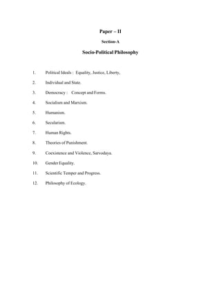 Paper – II
Section-A

Socio-Political Philosophy

1.

Political Ideals : Equality, Justice, Liberty,

2.

Individual and State.

3.

Democracy : Concept and Forms.

4.

Socialism and Marxism.

5.

Humanism.

6.

Secularism.

7.

Human Rights.

8.

Theories of Punishment.

9.

Coexistence and Violence, Sarvodaya.

10.

Gender Equality.

11.

Scientific Temper and Progress.

12.

Philosophy of Ecology.

 