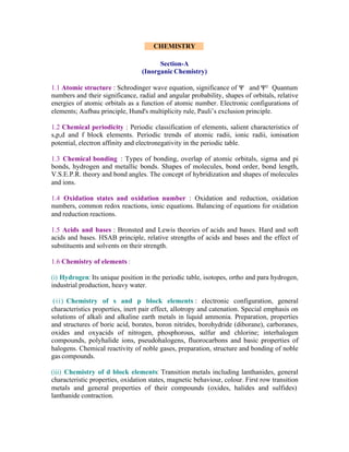 CHEMISTRY
Section-A
(Inorganic Chemistry)
1.1 Atomic structure : Schrodinger wave equation, significance of Ψ and Ψ² Quantum
numbers and their significance, radial and angular probability, shapes of orbitals, relative
energies of atomic orbitals as a function of atomic number. Electronic configurations of
elements; Aufbau principle, Hund's multiplicity rule, Pauli’s exclusion principle.
1.2 Chemical periodicity : Periodic classification of elements, salient characteristics of
s,p,d and f block elements. Periodic trends of atomic radii, ionic radii, ionisation
potential, electron affinity and electronegativity in the periodic table.
1.3 Chemical bonding : Types of bonding, overlap of atomic orbitals, sigma and pi
bonds, hydrogen and metallic bonds. Shapes of molecules, bond order, bond length,
V.S.E.P.R. theory and bond angles. The concept of hybridization and shapes of molecules
and ions.
1.4 Oxidation states and oxidation number : Oxidation and reduction, oxidation
numbers, common redox reactions, ionic equations. Balancing of equations for oxidation
and reduction reactions.
1.5 Acids and bases : Bronsted and Lewis theories of acids and bases. Hard and soft
acids and bases. HSAB principle, relative strengths of acids and bases and the effect of
substituents and solvents on their strength.
1.6 Chemistry of elements :
(i) Hydrogen: Its unique position in the periodic table, isotopes, ortho and para hydrogen,
industrial production, heavy water.
(ii) Chemistry of s and p block elements : electronic configuration, general
characteristics properties, inert pair effect, allotropy and catenation. Special emphasis on
solutions of alkali and alkaline earth metals in liquid ammonia. Preparation, properties
and structures of boric acid, borates, boron nitrides, borohydride (diborane), carboranes,
oxides and oxyacids of nitrogen, phosphorous, sulfur and chlorine; interhalogen
compounds, polyhalide ions, pseudohalogens, fluorocarbons and basic properties of
halogens. Chemical reactivity of noble gases, preparation, structure and bonding of noble
gas compounds.
(iii) Chemistry of d block elements: Transition metals including lanthanides, general
characteristic properties, oxidation states, magnetic behaviour, colour. First row transition
metals and general properties of their compounds (oxides, halides and sulfides)
lanthanide contraction.

 