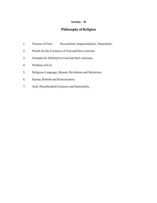 Section – B

Philosophy of Religion

1.

Notions of God :

Personalistic, Impersonalistic, Naturalistic.

2.

Proofs for the Existence of God and their criticism.

3.

Grounds for Disbelief in God and their criticisms.

4.

Problem of Evil.

5.

Religious Language, Reason, Revelation and Mysticism.

6.

Karma, Rebirth and Reincarnation.

7.

Soul, Disembodied Existence and Immortality.

 