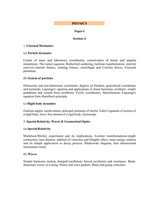PHYSICS
Paper-I
Section-A
1. Classical Mechanics
(a) Particle dynamics
Centre of mass and laboratory coordinates, conservation of linear and angular
momentum. The rocket equation. Rutherford scattering, Galilean transformation, intertial
and non- inertial frames, rotating frames, centrifugal and Coriolis forces, Foucault
pendulum.
(b) System of particles
Holonomic and non-holonomic constraints, degrees of freedom, generalised coordinates
and momenta. Lagrange's equation and applications to linear harmonic oscillator, simple
pendulum and central force problems. Cyclic coordinates, Hamilitonian, Lagrange's
equation from Hamilton's principle.
(c) Rigid body dynamics
Eulerian angles, inertia tensor, principal moments of inertia. Euler's equation of motion of
a rigid body, force- free motion of a rigid body. Gyroscope.
2. Special Relativity, Waves & Geometrical Optics
(a) Special Relativity
Michelson-Morley experiment and its implications. Lorentz transformations- length
contraction, time dilation, addition of velocities and Doppler effect, mass-energy relation
and its simple application to decay process. Minkowski diagram, four dimensional
momentum vector.
(b) Waves
Simple harmonic motion, damped oscillation, forced oscillation and resonance. Beats.
Stationary waves in a string. Pulses and wave packets. Phase and group velocities.

 