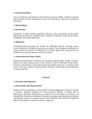 (c) Geometrical Optics
Laws of relfection and refraction from Fermat's principle. Matrix method in paraxial
optics-thin lens formula, nodal planes, system of two thin lenses, chromatic and spherical
aberrations.
3. Physical Optics
(a) Interference
Interference of light-Young's experiment, Newton's rings, interference by thin films,
Michelson interferometer. Multiple beam interference and Fabry-Perot interferometer.
Holography and simple applications.
(b) Diffraction
Fraunhofer diffraction-single slit, double slit, diffraction grating, resolving power.
Fresnel diffraction - half-period zones and zones plates. Fresnel integrals. Application of
Cornu's spiral to the analysis of diffraction at a straight edge and by a long narrow slit.
Diffraction by a circular aperture and the Airy pattern.
(c) Polarisation and Modern Optics
Production and detection of linearly and circularly polarised light. Double refraction,
Quarter wave plate. Optical activity. Lasers-Einstein A and B coefficients. Ruby and HeNe lasers. Characteristics of laser light-spatial and temporal coherence. Focussing of laser
beams. Three- level scheme for laser operation. Principles of fibre optics, pulse dispersion
in single mode fibre.

Section-B
4. Electricity and Magnetism
(a) Electrostatics and Magnetostatics
Laplace and Poisson equations in electrostatics and their applications. Energy of a system
of charges, multipole expansion of scalar potential. Method of images and its
applications. Potential and field due to a dipole. Force and torque on a dipole in an
external field. Dielectrics, polarisation. Solutions to boundary-value problems-conducting
and dielectric spheres in a uniform electric field. Magnetic shell, uniformly magnetised
sphere. Ferromagnetic materials, hysteresis, energy loss.

 