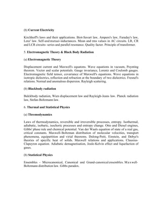 (b) Current Electricity
Kirchhoff's laws and their applications. Biot-Savart law, Ampere's law, Faraday's law,
Lenz' law. Self-and mutual- inductances. Mean and rms values in AC circuits. LR, CR
and LCR circuits- series and parallel resonance. Quality factor. Principle of transformer.
5. Electromagnetic Theory & Black Body Radiation
(a) Electromagnetic Theory
Displacement current and Maxwell's equatons. Wave equations in vacuum, Poynting
theorem. Vector and scalar potentials. Gauge invariance, Lorentz and Coulomb gauges.
Electromagnetic field tensor, covariance of Maxwell's equations. Wave equations in
isotropic dielectrics, reflection and refraction at the boundary of two dielectrics. Fresnel's
relations. Normal and anomalous dispersion. Rayleigh scattering.
(b) Blackbody radiation
Balckbody radiation, Wien displacement law and Rayleigh-Jeans law. Planck radiation
law, Stefan-Boltzmann law.
6. Thermal and Statistical Physics
(a) Thremodynamics
Laws of thermodynamics, reversible and irreversible processes, entropy. Isothermal,
adiabatic, isobaric, isochoric processes and entropy change. Otto and Diesel engines,
Gibbs' phase rule and chemical potential. Van der Waals equation of state of a real gas,
critical constants. Maxwell- Boltzman distribution of molecular velocities, transport
phenomena, equipartition and virial theorems. Dulong-Petit, Einstein, and Debye's
theories of specific heat of solids. Maxwell relations and applications. ClausiusClapeyron equation. Adiabatic demagnetisation, Joule-Kelvin effect and liquefaction of
gases.
(b) Statistical Physics
Ensembles - Microcanonical, Canonical and Grand-canonical ensembles. M a x wellBoltzmann distribution law. Gibbs paradox.

 