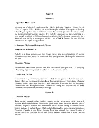Paper-II
Section-A
1. Quantum Mechanics I
Inadequacies of classical mechanics-Black Body Radiation Spectrun, Photo Electric
Effect, Compton Effect, Stability of atom. de-Broglie relation, Wave-particle dualitiy.
Schroedinger equation and expectation values. Uncertainty principle. Solutions of the
one-dimensional Schroedinger equation- free particle, Gaussian wave-packet, particle in a
box, particle in a finite well, linear harmonic oscillator. Reflection and transmission by a
potential step and by a rectangular barrier. Use of WKB formula for the life-time
calcuation in the alpha-decay problem.
2. Quantum Mechanics II & Atomic Physics
(a) Quantum Mechanics II
Particle in a three dimensional box, Eigen values and eigen functions of angular
momentum operators, spherical harmonics. The hydrogen atom. Half angular momentum
and spin.
(b) Atomic Physics
Stern-Gerlach experiment, electron spin, fine structure of hydrogen atom. L-S coupling,
J-J coupling. Spectroscopic notation of atomic states. Zeeman effect.
3. Molecular Physics
Elementary theory of rotational, vibratonal and electronic spectra of diatomic molecules.
Raman effect and molecular structure. Laser Raman spectroscopy. Importance of neutral
hydrogen atom, molecular hydrogen and molecular hydrogen ion in astronomy.
Fluorescence and Phosphorescence. Elementary theory and applications of NMR.
Elementary ideas about Mossbaur spectroscopy.
Section-B
4. Nuclear Physics
Basic nuclear properties-size, binding energy, angular momentum, parity, magnetic
moment. Semi-empirical mass formula and applications. Mass parabolas. Ground state of
deuteron, magnetic moment and non-central forces. Meson theory of nuclear forces.
Salient features of nuclear forces. Shell model of the nucleus-successes and limitations.
Violation of parity in beta decay. Gamma decay and internal conversion. Q-value of
nuclear reactions. Nuclear fission and fusion, energy production in stars. Nuclear
reactors.

 