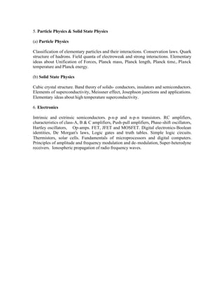 5. Particle Physics & Solid State Physics
(a) Particle Physics
Classification of elementary particles and their interactions. Conservation laws. Quark
structure of hadrons. Field quanta of electroweak and strong interactions. Elementary
ideas about Unification of Forces, Planck mass, Planck length, Planck time,. Planck
temperature and Planck energy.
(b) Solid State Physics
Cubic crystal structure. Band theory of solids- conductors, insulators and semiconductors.
Elements of superconductivity, Meissner effect, Josephson junctions and applications.
Elementary ideas about high temperature superconductivity.
6. Electronics
Intrinsic and extrinsic semiconductors. p-n-p and n-p-n transistors. RC amplifiers,
characteristics of class-A, B & C amplifiers, Push-pull amplifiers, Phase-shift oscillators,
Hartley oscillators, Op-amps. FET, JFET and MOSFET. Digital electronics-Boolean
identities, De Morgan's laws, Logic gates and truth tables. Simple logic circuits.
Thermistors, solar cells. Fundamentals of microprocessors and digital computers.
Principles of amplitude and frequency modulation and de- modulation, Super-heterodyne
receivers. Ionospheric propagation of radio frequency waves.

 
