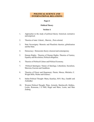POLITICAL SCIENCE AND
INTERNATIONAL RELATIONS
Paper-I
Political Theory
Section-A
1.

Approaches to the study of political theory: historical, normative
and empirical.

2.

Theories of state: Liberal, , Marxist, , Post-colonial.

3.

State Sovereignty: Monistic and Pluralistic theories; globalisation
and the State.

4.

Democracy: Democratic theory-classical and contemporary

5.

Human Rights:. Theories of Human Rights; Theories of Justice,
Equality and Revolution, Political obligation;

6.

Theories of Political Culture and Political Economy.

7.

Political Ideologies: Nature of Ideology; Liberalism, Socialism,
Marxism, Fascism and Gandhism.

8.

Theories of Power and Hegemony: Pareto, Mosca, Mitchels, C.
Wright Mills, Weber and Gramsci.

9.

Indian Political Thought: Manu, Kautilya, M.N. Roy, Gandhi and
Ambedkar

10.

Western Political Thought: Plato, Aristotle, Machiavelli, Hobbes,
Locke, Rousseau, J S Mill, Hegel and Marx, Lenin, and Mao
Zedong.

 