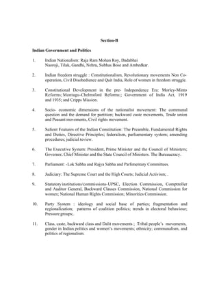 Section-B
Indian Government and Politics
1.

Indian Nationalism: Raja Ram Mohan Roy, Dadabhai
Naoroji, Tilak, Gandhi, Nehru, Subhas Bose and Ambedkar.

2.

Indian freedom struggle : Constitutionalism, Revolutionary movements Non Cooperation, Civil Disobedience and Quit India, Role of women in freedom struggle.

3.

Constitutional Development in the pre- Independence Era: Morley-Minto
Reforms; Montagu-Chelmsford Reforms;; Government of India Act, 1919
and 1935; and Cripps Mission.

4.

Socio- economic dimensions of the nationalist movement: The communal
question and the demand for partition; backward caste movements, Trade union
and Peasant movements, Civil rights movement.

5.

Salient Features of the Indian Constitution: The Preamble, Fundamental Rights
and Duties, Directive Principles; federalism, parliamentary system; amending
procedures; judicial review.

6.

The Executive System: President, Prime Minister and the Council of Ministers;
Governor, Chief Minister and the State Council of Ministers. The Bureaucracy.

7.

Parliament: -Lok Sabha and Rajya Sabha and Parlimentary Committees.

8.

Judiciary: The Supreme Court and the High Courts; Judicial Activism; .

9.

Statutory institutions/commissions-UPSC, Election Commission, Comptroller
and Auditor General, Backward Classes Commission, National Commission for
women; National Human Rights Commission; Minorities Commission.

10.

Party System : ideology and social base of parties; fragmentation and
regionalization; patterns of coalition politics; trends in electoral behaviour;
Pressure groups;.

11.

Class, caste, backward class and Dalit movements ; Tribal people’s movements,
gender in Indian politics and women’s movements; ethnicity; communalism, and
politics of regionalism.

 