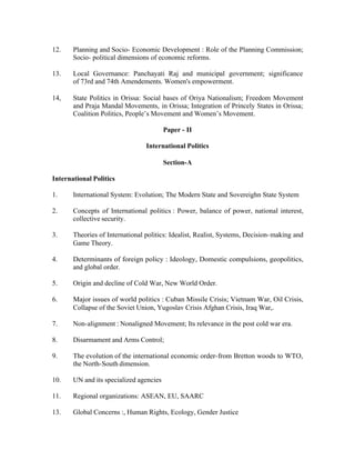12.

Planning and Socio- Economic Development : Role of the Planning Commission;
Socio- political dimensions of economic reforms.

13.

Local Governance: Panchayati Raj and municipal government; significance
of 73rd and 74th Amendements. Women's empowerment.

14,

State Politics in Orissa: Social bases of Oriya Nationalism; Freedom Movement
and Praja Mandal Movements, in Orissa; Integration of Princely States in Orissa;
Coalition Politics, People’s Movement and Women’s Movement.
Paper - II
International Politics
Section-A

International Politics
1.

International System: Evolution; The Modern State and Sovereighn State System

2.

Concepts of International politics : Power, balance of power, national interest,
collective security.

3.

Theories of International politics: Idealist, Realist, Systems, Decision- making and
Game Theory.

4.

Determinants of foreign policy : Ideology, Domestic compulsions, geopolitics,
and global order.

5.

Origin and decline of Cold War, New World Order.

6.

Major issues of world politics : Cuban Missile Crisis; Vietnam War, Oil Crisis,
Collapse of the Soviet Union, Yugoslav Crisis Afghan Crisis, Iraq War,.

7.

Non-alignment : Nonaligned Movement; Its relevance in the post cold war era.

8.

Disarmament and Arms Control;

9.

The evolution of the international economic order-from Bretton woods to WTO,
the North-South dimension.

10.

UN and its specialized agencies

11.

Regional organizations: ASEAN, EU, SAARC

13.

Global Concerns :, Human Rights, Ecology, Gender Justice

 