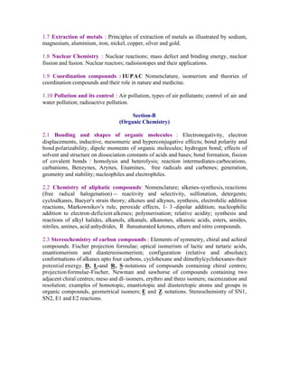 1.7 Extraction of metals : Principles of extraction of metals as illustrated by sodium,
magnesium, aluminium, iron, nickel, copper, silver and gold.
1.8 Nuclear Chemistry : Nuclear reactions; mass defect and binding energy, nuclear
fission and fusion. Nuclear reactors; radioisotopes and their applications.
1.9 Coordination compounds : IUPAC Nomenclature, isomerism and theories of
coordination compounds and their role in nature and medicine.
1.10 Pollution and its control : Air pollution, types of air pollutants; control of air and
water pollution; radioactive pollution.
Section-B
(Organic Chemistry)
2.1 Bonding and shapes of organic molecules : Electronegativity, electron
displacements, inductive, mesomeric and hyperconjugative effects; bond polarity and
bond polarizability, dipole moments of organic molecules; hydrogen bond; effects of
solvent and structure on dissociation constants of acids and bases; bond formation, fission
of covalent bonds : homolysis and heterolysis; reaction intermediates-carbocations,
carbanions, Benzynes, Arynes, Enamines, free radicals and carbenes; generation,
geometry and stability; nucleophiles and electrophiles.
2.2 Chemistry of aliphatic compounds: Nomenclature; alkenes-synthesis, reactions
(free radical halogenation) -- reactivity and selectivity, sulfonation, detergents;
cycloalkanes, Baeyer's strain theory; alkenes and alkynes, synthesis, electrohilic addition
reactions, Markownikov's rule, peroxide effects, 1- 3 -dipolar addition; nucleophilic
addition to electron-deficient alkenes; polymerisation; relative acidity; synthesis and
reactions of alkyl halides, alkanols, alkanals, alkanones, alkanoic acids, esters, amides,
nitriles, amines, acid anhydrides, R ßunsaturated ketones, ethers and nitro compounds.
2.3 Stereochemistry of carbon compounds : Elements of symmetry, chiral and achiral
compounds. Fischer projection formulae; optical isomerism of lactic and tartaric acids,
enantiomerism and diastereoisomerism; configuration (relative and absolute);
conformations of alkanes upto four carbons, cyclohexane and dimethylcyclohexanes-their
potential energy. D, L-and R, S-notations of compounds containing chiral centres;
projection formulae-Fischer, Newman and sawhorse of compounds containing two
adjacent chiral centres; meso and dl- isomers, erythro and threo isomers; racemization and
resolution; examples of homotopic, enantiotopic and diasteretopic atoms and groups in
organic compounds, geometrical isomers; E and Z notations. Stereochemistry of SN1,
SN2, E1 and E2 reactions.

 