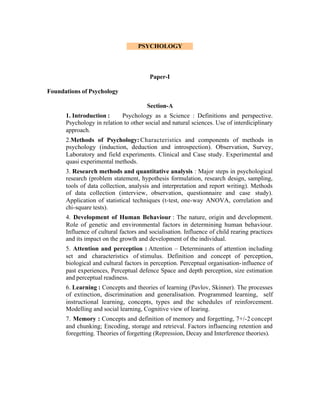 PSYCHOLOGY

Paper-I
Foundations of Psychology
Section-A
1. Introduction :
Psychology as a Science : Definitions and perspective.
Psychology in relation to other social and natural sciences. Use of interdiciplinary
approach.
2.Methods of Psychology: Characteristics and components of methods in
psychology (induction, deduction and introspection). Observation, Survey,
Laboratory and field experiments. Clinical and Case study. Experimental and
quasi experimental methods.
3. Research methods and quantitative analysis : Major steps in psychological
research (problem statement, hypothesis formulation, research design, sampling,
tools of data collection, analysis and interpretation and report writing). Methods
of data collection (interview, observation, questionnaire and case study).
Application of statistical techniques (t-test, one-way ANOVA, correlation and
chi-square tests).
4. Development of Human Behaviour : The nature, origin and development.
Role of genetic and environmental factors in determining human behaviour.
Influence of cultural factors and socialisation. Influence of child rearing practices
and its impact on the growth and development of the individual.
5. Attention and perception : Attention – Determinants of attention including
set and characteristics of stimulus. Definition and concept of perception,
biological and cultural factors in perception. Perceptual organisation- influence of
past experiences, Perceptual defence Space and depth perception, size estimation
and perceptual readiness.
6. Learning : Concepts and theories of learning (Pavlov, Skinner). The processes
of extinction, discrimination and generalisation. Programmed learning, self
instructional learning, concepts, types and the schedules of reinforcement.
Modelling and social learning, Cognitive view of learing.
7. Memory : Concepts and definition of memory and forgetting, 7+/-2 concept
and chunking; Encoding, storage and retrieval. Factors influencing retention and
foregetting. Theories of forgetting (Repression, Decay and Interference theories).

 