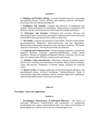 Section-B
8. Thinking and Problem Solving : Concept formation processes. Reasoning
and problem solving. Creative thinking and fostering creativity. Information
processing. Decision making and judgment.
9. Intelligence and Aptitude : Concept and definition of Intelligence and
aptitude, Nature and theories of intelligence. Measurement of Intelligence and
aptitude. Concepts and measurement of emotional and multiple intelligence.
10. Motivation and Emotion : Definition and concepts. Theories and
physiological basis of motivation and emotion. Measurement of motivation and
emotion Motivation and emotion-their effects on behaviour.
11. Personality : Concept and definition of personality. Theories of personality
(psychoanalytical, humanistic, behaviouristic, trait and type approaches).
Measurement of personality (projective tests, self report measures). The Indian
approach to Personality. Training for personality development.
12. Language and Communication : Human language-properties, structure and
linguistic hierarchy, Language acquisition-predisposition, critical period
hypothesis. Theories of language development (Skinner, Chomsky), Process and
types of communication. Effective communication and training.
13. Attitudes, Values and Interests : Definitions, concepts of attitudes, values
and interests. Formation and maintenance of attitudes. Measurement of attitudes,
values and interests. Techniques of attitude change, strategies for fostering
values.
14. Recent Trends : Computer application in the Psychological laboratory and
psychological testing. Artificial Intelligence. Psychocybernetics. Study of
consciousness-sleep-wake schedules; dreams, stimulus deprivation, meditation,
hypnotic/drug induced states. Extrasensory perception.

Paper-II
Psychology : Issues and Applications
Section-A
1. Psychological Measurement of Individual Diference : The nature of
individual differences. Characteristics and construction of standardized
psychological tests. Types of psychological tests. Use, misuse and limitation of
psychological tests. Ethical issues in the use of psychological tests.

 