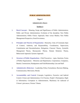 PUBLIC ADMINISTRATION
Paper-I
Administrative theory
Section-A
1.

Basic Concepts : Meaning, Scope and Significance of Public Administration;
Public and Private Administration; Evolution of the discipline; New Public
Administration; Public Choice Approach; State versus Market; New Public
Management Perspective; Good Governance.

2.

Principles and Theories of Organisation : Hierarchy, Unity of Command, Span
of

Control,

Authority

and

Responsibility,

Coordination,

Supervision,

Centralisation and Decentralisation, Delegation; Classical Theory, Scientific
Management Theory,

Bureaucratic

Theory,

Human

Relations

Theory,

Behavioural Approach, Systems Approach.
3.

Structure of Public Organisations : Chief Executives – types, functions; Forms
of Public Organisations – Ministries and Departments, Corporations, Companies,
Boards, Commissions; Headquarters and Field Relationship; Line and Staff.

4.

Administrative Behaviour : Leadership, Policy Formulation, Decision Making,
Communication, Motivation, Morale.

5.

Accountability and Control: Concepts; Legislative, Executive and Judicial
Control; Citizen and Administration; Civil Society, People’s Participation, Right
to Information; Corruption in Administration, Machinery for redressal of
Citizens’ grievances, Citizens’ Charter.

 