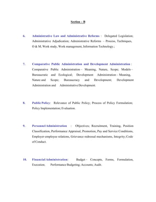 Section – B

6.

Administrative Law and Administrative Reforms : Delegated Legislation;
Administrative Adjudication; Administrative Reforms – Process, Techniques,
O & M, Work study, Work management, Information Technology.;

7.

Comparative Public Administration and Development Administration :
Comparative Public Administration – Meaning, Nature, Scope; Models –
Bureaucratic

and

Nature and

Scope;

Administration and

8.

Ecological;

Development

Bureaucracy

and

Administration – Meaning,
Development;

Development

Administrative Development.

Public Policy: Relevance of Public Policy; Process of Policy Formulation;
Policy Implementation; Evaluation.

9.

Personnel Administration

:

Objectives; Recruitment, Training, Position

Classification, Performance Appraisal, Promotion, Pay and Service Conditions,
Employer-employee relations, Grievance redressal mechanisms, Integrity; Code
of Conduct.

10.

Financial Administration:
Execution;

Budget – Concepts, Forms, Formulation,

Performance Budgeting; Accounts; Audit.

 