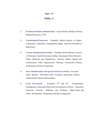 Paper – II
Section – A

1.

Evolution of Indian Administration : Ancient Period, Medieval Period,
Modern Period up to 1947.

2.

Constitutional Framework : Preamble, Salient Features of Indian
Constitution, Federalism, Fundamental Rights, Directive Principles of
State Policy.

3.

Central Administration in India : President; Prime Minister, Council
of Ministers; Central Secretariat; Cabinet Secretariat; Prime Minister’s
Office; Ministries and Departments, Advisory Bodies, Boards and
Commissions, Field Organisations, Planning Commission, Finance
Commission, Election Commission.

4.

State Administration with special reference to Orissa: Governor,
Chief Minister, Secretariat, Chief Secretary, Directorate, District
Administration, Block Administration.

5.

Local Government

:

Evolution; 73rd and 74th

Constitutional

Amendments; Rural and Urban Local Governments in Orissa – Structures,
Functions,

Finances,

Problems

and

Prospects;

Major Rural and

Urban Development Programmes and their management.

 
