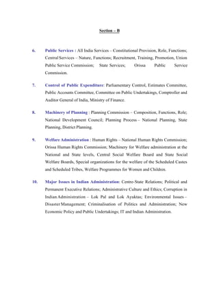 Section – B

6.

Public Services : All India Services – Constitutional Provision, Role, Functions;
Central Services – Nature, Functions; Recruitment, Training, Promotion, Union
Public Service Commission;

State Services;

Orissa

Public

Service

Commission.
7.

Control of Public Expenditure: Parliamentary Control, Estimates Committee,
Public Accounts Committee, Committee on Public Undertakings, Comptroller and
Auditor General of India, Ministry of Finance.

8.

Machinery of Planning : Planning Commission – Composition, Functions, Role;
National Development Council; Planning Process – National Planning, State
Planning, District Planning.

9.

Welfare Administration : Human Rights – National Human Rights Commission;
Orissa Human Rights Commission; Machinery for Welfare administration at the
National and State levels, Central Social Welfare Board and State Social
Welfare Boards, Special organizations for the welfare of the Scheduled Castes
and Scheduled Tribes, Welfare Programmes for Women and Children.

10.

Major Issues in Indian Administration: Centre-State Relations; Political and
Permanent Executive Relations; Administrative Culture and Ethics; Corruption in
Indian Administration – Lok Pal and Lok Ayuktas; Environmental Issues –
Disaster Management; Criminalisation of Politics and Administration; New
Economic Policy and Public Undertakings; IT and Indian Administration.

 
