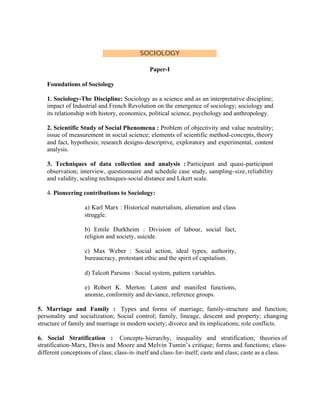 SOCIOLOGY
Paper-I
Foundations of Sociology
1. Sociology-The Discipline: Sociology as a science and as an interpretative discipline;
impact of Industrial and French Revolution on the emergence of sociology; sociology and
its relationship with history, economics, political science, psychology and anthropology.
2. Scientific Study of Social Phenomena : Problem of objectivity and value neutrality;
issue of measurement in social science; elements of scientific method-concepts, theory
and fact, hypothesis; research designs-descriptive, exploratory and experimental, content
analysis.
3. Techniques of data collection and analysis : Participant and quasi-participant
observation; interview, questionnaire and schedule case study, sampling- size, reliability
and validity, scaling techniques-social distance and Likert scale.
4. Pioneering contributions to Sociology:
a) Karl Marx : Historical materialism, alienation and class
struggle.
b) Emile Durkheim : Division of labour, social fact,
religion and society, suicide.
c) Max Weber : Social action, ideal types, authority,
bureaucracy, protestant ethic and the spirit of capitalism.
d) Talcott Parsons : Social system, pattern variables.
e) Robert K. Merton: Latent and manifest functions,
anomie, conformity and deviance, reference groups.
5. Marriage and Family : Types and forms of marriage; family-structure and function;
personality and socialization; Social control; family, lineage, descent and property; changing
structure of family and marriage in modern society; divorce and its implications; role conflicts.
6. Social Stratification : Concepts- hierarchy, inequality and stratification; theories of
stratification-Marx, Davis and Moore and Melvin Tumin’s critique; forms and functions; classdifferent conceptions of class; class-in- itself and class- for- itself; caste and class; caste as a class.

 