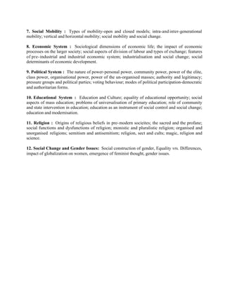 7. Social Mobility : Types of mobility-open and closed models; intra-and inter-generational
mobility; vertical and horizontal mobility; social mobility and social change.
8. Economic System : Sociological dimensions of economic life; the impact of economic
processes on the larger society; social aspects of division of labour and types of exchange; features
of pre- industrial and industrial economic system; industrialisation and social change; social
determinants of economic development.
9. Political System : The nature of power-personal power, community power, power of the elite,
class power, organisational power, power of the un-organised masses; authority and legitimacy;
pressure groups and political parties; voting behaviour; modes of political participation-democratic
and authoritarian forms.
10. Educational System : Education and Culture; equality of educational opportunity; social
aspects of mass education; problems of universalisation of primary education; role of community
and state intervention in education; education as an instrument of social control and social change;
education and modernisation.
11. Religion : Origins of religious beliefs in pre- modern socieites; the sacred and the profane;
social functions and dysfunctions of religion; monistic and pluralistic religion; organised and
unorganised religions; semitism and antisemitism; religion, sect and cults; magic, religion and
science.
12. Social Change and Gender Issues: Social construction of gender, Equality vrs. Differences,
impact of globalization on women, emergence of feminist thought, gender issues.

 