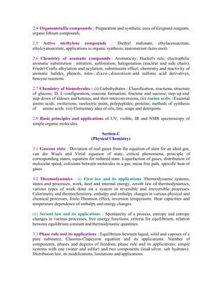 2.4 Organometallic compounds : Preparation and synthetic uses of Grignard reagents,
organo lithium compounds.
2.5 Active methylene compounds : Diethyl malonate, ethylacetoacetate,
ethylcyanoacetate, applications in organic synthesis; tautomerism (keto-enol).
2.6 Chemistry of aromatic compounds : Aromaticity; Huckel's rule; electrophilic
aromatic substitution : nitration, sulfonation, halogenation (nuclear and side chain),
Friedel-Crafts alkylation and acylation, substituents effect; chemistry and reactivity of
aromatic halides, phenols, nitro-, diazo-, diazonium-and sulfonic acid derivatives,
benzyne reactions.
2.7 Chemistry of biomolecules : (i) Carbohydrates : Classification, reactions, structure
of glucose, D, L-configuration, osazone formation; fructose and sucrose; step-up and
step-down of aldoses and ketoses, and their interconversions, (ii) Amino acdis : Essential
amino acids; zwitterions, isoelectric point, polypeptides; proteins; methods of synthesis
of amino acids. (iii) Elementary idea of oils, fats, soaps and detergents.
2.8 Basic principles and applications of UV, visible, IR and NMR spectroscopy of
simple organic molecules.
Section-C
(Physical Chemistry)
3.1 Gaseous state : Deviation of real gases from the equation of state for an ideal gas,
van der Waals and Virial equation of state, critical phenomena, principle of
corresponding states, equation for reduced state. Liquefaction of gases, distribution of
molecular speed, collisions between molecules in a gas; mean free path, speicific heat of
gases
3.2 Thermodynamics : (i) First law and its applications: Thermodynamic systems,
states and processes, work, heat and internal energy, zeroth law of thermodynamics,
various types of work done on a system in reversible and irreversible processes.
Calorimetry and thermochemistry, enthalpy and enthalpy changes in various physical and
chemical processes, Joule-Thomson effect, inversion temperautre. Heat capacities and
temperature dependence of enthalpy and energy changes.
(ii) Second law and its applications : Spontaneity of a process, entropy and entropy
changes in various processes, free energy functions, criteria for equilibrium, relation
between equilibrium constant and thermodynamic quantities.
3.3 Phase rule and its applications : Equilibrium bewteen liquid, solid and vapours of a
pure substance, Clausius-Clapeyron equation and its applications. Number of
components, phases and degrees of freedom; phase rule and its applications; simple
systems with one (water and sulfur) and two components (lead-silver, salt hydrates).
Distribution law, its modifications, limitations and applications.

 