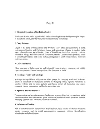 Paper-II

1. Historical Moorings of the Indian Society :
Traditional Hindu social organisation; socio-cultural dynamics through the ages; impact
of Buddhism, Islam, and the West, factors in continuity and change.
2. Caste System :
Origin of the caste system; cultural and structural views about caste; mobility in caste;
caste among Muslims and Christians; change and persistence of caste in modern India;
issues of equality and social justice; views of Gandhi and Ambedkar on caste; caste on
and Indian polity; Backward Classes Movement; Mandal Commission Report and issues
of social backwardness and social justice; emergence of Dalit consciousness, backward
caste movement.
3. Class Structure :
Class structure in India, agrarian and industrial class structure; emergence of middle
class; emergence of classes among tribes; elite formation in India.
4. Marriage, Family and Kinship:
Marriage among different religious and tribal groups, its changing trends and its future;
family- its structural and functional aspects- its changing forms; regional variations in
kinship systems and its socio-cultural correlates; impact of legislation and socioeconomic change on marriage and family; generation gap.
5. Agrarian Social Structure :
Peasant society and agrarian systems; land tenure systems- historical perspectives, social
consequences of land reforms and green revolution; feudalism-semi- feudalism debates;
emerging agrarian class structure; peasant movements.
6. Industry and Society :
Path of industrialisation, occupational diversification, trade unions and human relations;
market economy and its social consequences; economic reforms liberalisation,
privatisation and globalisation.

 