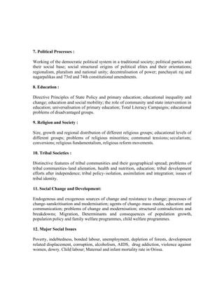 7. Political Processes :
Working of the democratic political system in a traditional society; political parties and
their social base; social structural origins of political elites and their orientations;
regionalism, pluralism and national unity; decentralisation of power; panchayati raj and
nagarpalikas and 73rd and 74th constitutional amendments.
8. Education :
Directive Principles of State Policy and primary education; educational inequality and
change; education and social mobility; the role of community and state intervention in
education; universalisation of primary education; Total Literacy Campaigns; educational
problems of disadvantaged groups.
9. Religion and Society :
Size, growth and regional distribution of different religious groups; educational levels of
different groups; problems of religious minorities; communal tensions; secularism;
conversions; religious fundamentalism, religious reform movements.
10. Tribal Societies :
Distinctive features of tribal communities and their geographical spread; problems of
tribal communities- land alienation, health and nutrition, education; tribal development
efforts after independence; tribal policy- isolation, assimilation and integration; issues of
tribal identity.
11. Social Change and Development:
Endogenous and exogenous sources of change and resistance to change; processes of
change-sanskritisation and modernisation; agents of change- mass media, education and
communication; problems of change and modernisation; structural contradictions and
breakdowns; Migration, Determinants and consequences of population growth,
population policy and family welfare programmes, child welfare programmes.
12. Major Social Issues
Poverty, indebtedness, bonded labour, unemployment, depletion of forests, development
related displacement, corruption, alcoholism, AIDS, drug addiction, violence against
women, dowry. Child labour; Maternal and infant mortality rate in Orissa.

 