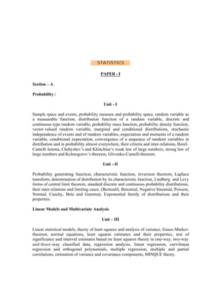 STATISTICS
PAPER - I
Section – A
Probability :
Unit - I
Sample space and events, probability measure and probability space, random variable as
a measurable function, distribution function of a random variable, discrete and
continuous-type random variable, probability mass function, probability density function,
vector-valued random variable, marginal and conditional distributions, stochastic
independence of events and of random variables, expectation and moments of a random
variable, conditional expectation, convergence of a sequence of random variables in
distribution and in probability almost everywhere, their criteria and inter-relations, BorelCantelli lemma, Chebyshev’s and Khinchine‘s weak law of large numbers, strong law of
large numbers and Kolmogorov’s theorem, Glivenko-Cantelli theorem.
Unit - II
Probability generating function, characteristic function, inversion theorem, Laplace
transform, determination of distribution by its characteristic function, Lindberg and Levy
forms of central limit theorem, standard discrete and continuous probability distributions,
their inter-relations and limiting cases. (Bernoulli, Binomial, Negative binomial, Poisson,
Normal, Cauchy, Beta and Gamma), Exponential family of distributions and their
properties.
Linear Models and Multivariate Analysis
Unit – III
Linear statistical models, theory of least squares and analysis of variance, Gauss-Markov
theorem, normal equations, least squares estimates and their properties, test of
significance and interval estimates based on least squares theory in one-way, two-way
and three-way classified data, regression analysis, linear regression, curvilinear
regression and orthogonal polynomials, multiple regression, multiple and partial
correlations, estimation of variance and covariance components, MINQUE theory.

 