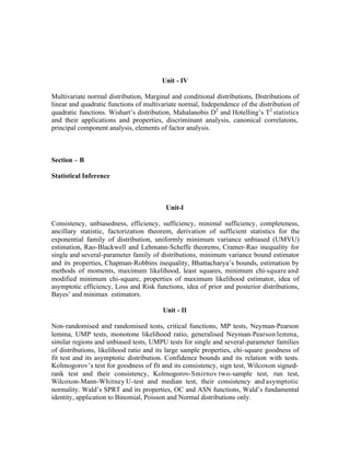 Unit - IV
Multivariate normal distribution, Marginal and conditional distributions, Distributions of
linear and quadratic functions of multivariate normal, Independence of the distribution of
quadratic functions. Wishart’s distribution, Mahalanobis D2 and Hotelling’s T2 statistics
and their applications and properties, discriminant analysis, canonical correlatons,
principal component analysis, elements of factor analysis.

Section – B
Statistical Inference

Unit-I
Consistency, unbiasedness, efficiency, sufficiency, minimal sufficiency, completeness,
ancillary statistic, factorization theorem, derivation of sufficient statistics for the
exponential family of distribution, uniformly minimum variance unbiased (UMVU)
estimation, Rao-Blackwell and Lehmann-Scheffe theorems, Cramer-Rao inequality for
single and several-parameter family of distributions, minimum variance bound estimator
and its properties, Chapman-Robbins inequality, Bhattacharya’s bounds, estimation by
methods of moments, maximum likelihood, least squares, minimum chi-square and
modified minimum chi-square, properties of maximum likelihood estimator, idea of
asymptotic efficiency, Loss and Risk functions, idea of prior and posterior distributions,
Bayes’ and minimax estimators.
Unit - II
Non-randomised and randomised tests, critical functions, MP tests, Neyman-Pearson
lemma, UMP tests, monotone likelihood ratio, generalised Neyman-Pearson lemma,
similar regions and unbiased tests, UMPU tests for single and several-parameter families
of distributions, likelihood ratio and its large sample properties, chi-square goodness of
fit test and its asymptotic distribution. Confidence bounds and its relation with tests.
Kolmogorov’s test for goodness of fit and its consistency, sign test, Wilcoxon signedrank test and their consistency, Kolmogorov-Smirnov two-sample test, run test,
Wilcoxon-Mann-Whitney U-test and median test, their consistency and asymptotic
normality. Wald’s SPRT and its properties, OC and ASN functions, Wald’s fundamental
identity, application to Binomial, Poisson and Normal distributions only.

 