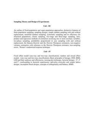 Sampling Theory and Design of Experiments
Unit - III
An outline of fixed-population and super-population approaches, distinctive features of
finite population sampling, sampling designs, simple random sampling with and without
replacement, stratified random sampling, systematic sampling and its efficiency for
structural populations, cluster sampling, two-stage and three-stage sampling, ratio,
product and regression methods of estimation involving one or more auxiliary variables,
two-phase sampling, probability proportional to size sampling with and without
replacement, the Hansen-Hurwitz and the Horvitz-Thompson estimators, non-negative
variance estimation with reference to the Horvitz- Thompson estimator, non-sampling
errors, Warner’s randomised response technique.
Unit - IV
Fixed effect model (one-way and two-way classification), random and mixed effect
models (one-way and two-way classification), Basic principles of design, CRD, RBD,
LSD and their analyses and efficiencies, missing plot technique, factorial designs : 2n , 32
and 3 3 , confounding in factorial experiments, split-plot, strip-plot and simple lattice
designs, incomplete block designs, concepts of orthogonality and balance, BIBD.

 