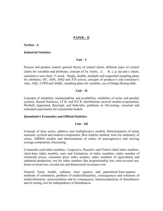 PAPER – II
Section - A
Industrial Statistics
Unit – I
Process and product control, general theory of control charts, different types of control
charts for variables and attributes, concept of 3 s limits, X , R, s, p, np and c charts,
cumulative sum chart, V- mask. Single, double, multiple and sequential sampling plans
for attributes, OC, ASN, AOQ and ATI curves, concepts of producer’s and consumer’s
risks, AQL, LTPD and AOQL, sampling plans for variables, use of Dodge-Romig table.
Unit – II
Concepts of reliability, maintainability and availability, reliability of series and parallel
systems, Hazard functions, I.F.R. and D.F.R. distributions survival models (exponential,
Weibull, lognormal, Rayleigh, and bath-tub), problems in life-testing, censored and
truncated experiments for exponential models.
Quantitative Economics and Official Statistics
Unit – III
Concept of time series, additive and multiplicative models, Determination of trend,
seasonal, cyclical and random components, Box-Jenkins method, tests for stationery of
series, ARIMA models and determination of orders of autoregressive and moving
average components, forecasting.
Commonly used index numbers:- Laspeyre's, Paasche's and Fisher's ideal index numbers,
chain-base index number, uses and limitations of index numbers, index number of
wholesale prices, consumer price index number, index numbers of agricultural and
industrial production, test for index numbers like proportionality test, time-reversal test,
factor-reversal test, circular test and dimensional invariance test.
General linear model, ordinary least squares and generalised least squares
methods of estimation, problem of multicollinearlity, consequences and solutions of
multicollinearity, autocorrelation and its consequeces, heteroscedasticity of disturbances
and its testing, test for independence of disturbances.

 