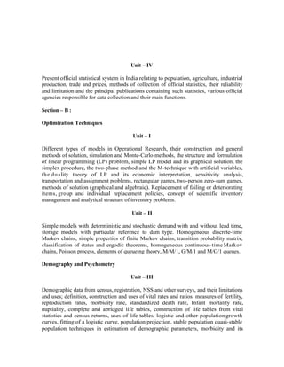 Unit – IV
Present official statistical system in India relating to population, agriculture, industrial
production, trade and prices, methods of collection of official statistics, their reliability
and limitation and the principal publications containing such statistics, various official
agencies responsible for data collection and their main functions.
Section – B :
Optimization Techniques
Unit – I
Different types of models in Operational Research, their construction and general
methods of solution, simulation and Monte-Carlo methods, the structure and formulation
of linear programming (LP) problem, simple LP model and its graphical solution, the
simplex procedure, the two-phase method and the M-technique with artificial variables,
the duality theory of LP and its economic interpretation, sensitivity analysis,
transportation and assignment problems, rectangular games, two-person zero-sum games,
methods of solution (graphical and algebraic). Replacement of failing or deteriorating
items, group and individual replacement policies, concept of scientific inventory
management and analytical structure of inventory problems.
Unit – II
Simple models with deterministic and stochastic demand with and without lead time,
storage models with particular reference to dam type. Homogeneous discrete-time
Markov chains, simple properties of finite Markov chains, transition probability matrix,
classification of states and ergodic theorems, homogeneous continuous-time Markov
chains, Poisson process, elements of queueing theory, M/M/1, G/M/1 and M/G/1 queues.
Demography and Psychometry
Unit – III
Demographic data from census, registration, NSS and other surveys, and their limitations
and uses; definition, construction and uses of vital rates and ratios, measures of fertility,
reproduction rates, morbidity rate, standardized death rate, Infant mortality rate,
nuptiality, complete and abridged life tables, construction of life tables from vital
statistics and census returns, uses of life tables, logistic and other population growth
curves, fitting of a logistic curve, population projection, stable population quasi-stable
population techniques in estimation of demographic parameters, morbidity and its

 
