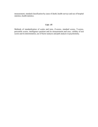 measurement, standard classification by cause of death, health surveys and use of hospital
statistics, health statistics.

Unit - IV
Methods of standardization of scales and tests, Z-scores, standard scores, T-scores,
percentile scores, intelligence quotient and its measurement and uses, validity of test
scores and its determination, use of factor analysis and path analysis in psychometry.

 