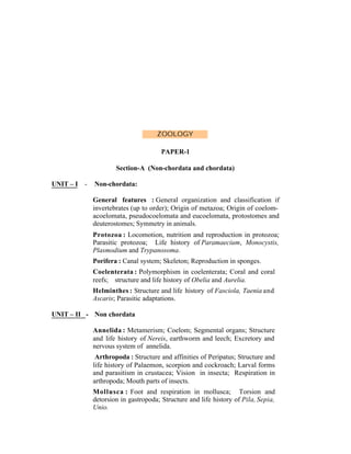 ZOOLOGY
PAPER-1
Section-A (Non-chordata and chordata)
UNIT – I

-

Non-chordata:
General features : General organization and classification if
invertebrates (up to order); Origin of metazoa; Origin of coelomacoelomata, pseudocoelomata and eucoelomata, protostomes and
deuterostomes; Symmetry in animals.
Protozoa : Locomotion, nutrition and reproduction in protozoa;
Parasitic protozoa; Life history of Paramaecium, Monocystis,
Plasmodium and Trypanosoma.
Porifera : Canal system; Skeleton; Reproduction in sponges.
Coelenterata : Polymorphism in coelenterata; Coral and coral
reefs; structure and life history of Obelia and Aurelia.
Helminthes : Structure and life history of Fasciola, Taenia and
Ascaris; Parasitic adaptations.

UNIT – II - Non chordata
Annelida : Metamerism; Coelom; Segmental organs; Structure
and life history of Nereis, earthworm and leech; Excretory and
nervous system of annelida.
Arthropoda : Structure and affinities of Peripatus; Structure and
life history of Palaemon, scorpion and cockroach; Larval forms
and parasitism in crustacea; Vision in insecta; Respiration in
arthropoda; Mouth parts of insects.
Mollusca : Foot and respiration in mollusca; Torsion and
detorsion in gastropoda; Structure and life history of Pila, Sepia,
Unio.

 