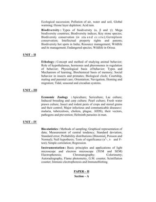 Ecological succession; Pollution of air, water and soil, Global
warming; Ozone layer depletion; Acid rain.
Biodiversity : Types of biodiversity (α, β and γ); Mega
biodiversity countries; Biodiversity indices; Key stone species;
Biodiversity conservation (in situ a n d ex situ); Germplasm
conservation; Intellectual property rights and patents;
Biodiversity hot spots in India; Resource management; Wildlife
and its management; Endangered species; Wildlife in Orissa.
UNIT – II
Ethology : Concept and method of studying animal behavior;
Role of hypothalamus, hormones and pheromones in regulation
of behavior; Physiological basis of behavior; Types and
Mechanism of learning; Biochemical basis of memory; Social
behavior in insects and primates; Biological clock; Courtship,
mating and parental care; Orientation; Navigation; Homing and
migration; Tidal, seasonal and circadian systems.
UNIT – III
Economic Zoology : Apiculture; Sericulture; Lac culture;
Induced breeding and carp culture; Pearl culture; Fresh water
prawn culture; Insect and rodent pests of crops and stored grains
and their control; Major infectious and communicable diseases (
malaria, tuberculosis, cholera, plague, AIDS), their vectors,
pathogens and prevention; Helminth parasites in man.
UNIT – IV
Bio-statistics : Methods of sampling; Graphical representation of
data; Measurement of central tendency; Standard deviation;
Standard error; Probability distributions (Binomial, Poisson and
Normal); Null hypothesis; Tests of significance (x2 -, t- and Ftest); Simple correlation; Regression.
Instrumentation : Basic principles and applications of light
microscope and electron microscope (TEM and SEM)
Electrophoresis;
Chromatography;
Colorimetry;
Autoradiography, Flame photometry, G.M. counter, Scintillation
counter; Immuno electrophoresis and Immunoblotting.
PAPER – II
Section – A

 