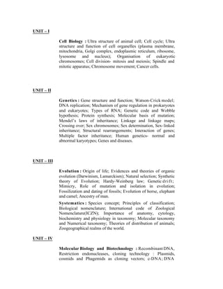 UNIT – I
Cell Biology : Ultra structure of animal cell; Cell cycle; Ultra
structure and function of cell organelles (plasma membrane,
mitochondria, Golgi complex, endoplasmic reticulum, ribosome,
lysosome and nucleus); Organisation of eukaryotic
chromosomes; Cell division- mitosis and meiosis; Spindle and
mitotic apparatus; Chromosome movement; Cancer cells.

UNIT – II
Genetics : Gene structure and function; Watson-Crick model;
DNA replication; Mechanism of gene regulation in prokaryotes
and eukaryotes; Types of RNA; Genetic code and Wobble
hypothesis; Protein synthesis; Molecular basis of mutation;
Mendel’s laws of inheritance; Linkage and linkage maps;
Crossing over; Sex chromosomes; Sex determination, Sex- linked
inheritance; Structural rearrangements; Interaction of genes;
Multiple factor inheritance; Human genetics- normal and
abnormal karyotypes; Genes and diseases.

UNIT – III
Evolution : Origin of life; Evidences and theories of organic
evolution (Darwinism, Lamarckism); Natural selection; Synthetic
theory of Evolution; Hardy-Weinberg law; Genetic d r i f t ;
Mimicry, Role of mutation and isolation in evolution;
Fossilization and dating of fossils; Evolution of horse, elephant
and camel; Ancestry of man.
Systematics : Species concept; Principles of classification;
Biological nomenclature; International code of Zoological
Nomenclature(ICZN); Importance of anatomy, cytology,
biochemistry and physiology in taxonomy; Molecular taxonomy
and Numerical taxonomy; Theories of distribution of animals;
Zoogeographical realms of the world.
UNIT – IV
Molecular Biology and Biotechnology : Recombinant DNA,
Restriction endonucleases, cloning technology : Plasmids,
cosmids and Phagemids as cloning vectors; c-DNA; DNA

 