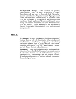 Developmental Biology : Ultra structure of gametes;
Gametogenesis; Types of eggs; Fertilization; Cleavage;
Gastrulation and fate maps of frog and chick; Mammalian
placenta and its function. Organizer concept, Organogenesis of
central nervous system, heart and kidney in vertebrates; Stem
cells and mechanism of differentiation; Morphogenesis and
morphogen, Genetic regulation of development; Homeotic genes;
ageing, cell death and programmed cell death; Metamorphosis in
frog and insects– Cellular, Biochemical and Physiological
features; Regeneration; Blastogenesis; in vitro fertilization and
embryo transfer.

UNIT – IV
Microbiology : Structure of prokaryotes, Cellular organization of
bacteria; Bacterial cell wall; Classification of bacteria; Bacterial
transformation,
transduction,
conjugation,
transfection;
Antibiotics and their mode of action; Structure, classification,
molecular architecture of virus(TMV, T4 and λ virus); lysogeny
and lytic phages; Bacterial and viral diseases.
Immunology : Innate and acquired immunity; Antigen antibody
interaction; Types of antibody; Primary and secondary immunity,
B and T cells, Humoral and cell- mediated immune response;
Hypersensitivity, Autoimmunity and auto immune diseases,
Transplantation immunology; Vaccines and their preparation;
Immunobiology of cancer.

 
