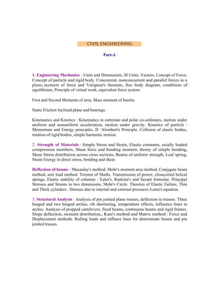 CIVIL ENGINEERING
Part-A

1. Engineering Mechanics : Units and Dimensions, SI Units, Vectors, Concept of Force,
Concept of particle and rigid body. Concurrent, nonconcurrent and parallel forces in a
plane, moment of force and Varignon's theorem, free body diagram, conditions of
equilibrium, Principle of virtual work, equivalent force system.
First and Second Moments of area, Mass moment of Inertia.
Static Friction Inclined plane and bearings.
Kinematics and Kinetics : Kinematics in cartesian and polar co-ordinates, motion under
uniform and nonuniform acceleration, motion under gravity. Kinetics of particle :
Momentum and Energy principles, D `Alembert's Principle, Collision of elastic bodies,
rotation of rigid bodies, simple harmonic motion.
2. Strength of Materials : Simple Stress and Strain, Elastic constants, axially loaded
compression members, Shear force and bending moment, theory of simple bending,
Shear Stress distribution across cross sections, Beams of uniform strength, Leaf spring,
Strain Energy in direct stress, bending and shear.
Deflection of beams : Macaulay's method, Mohr's moment area method, Conjugate beam
method, unit load method. Torsion of Shafts, Transmission of power, closecoiled helical
springs, Elastic stability of columns : Euler's, Rankine's and Secant formulae. Principal
Stresses and Strains in two dimensions, Mohr's Circle. Theories of Elastic Failure, Thin
and Thick cylinders : Stresses due to internal and external pressures-Lame's equation.
3. Structural Analysis : Analysis of pin jointed plane trusses, deflection in trusses. Three
hinged and two hinged arches, rib shortening, temperature effects, influence lines in
arches. Analysis of propped cantilevers, fixed beams, continuous beams and rigid frames.
Slope deflection, moment distribution,, Kani's method and Matrix method : Force and
Displacement methods. Rolling loads and influece lines for determinate beams and pin
jointed trusses.

 