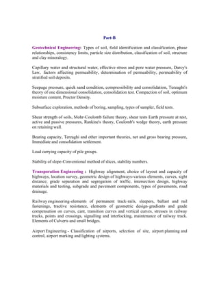 Part-B
Geotechnical Engineering: Types of soil, field identification and classification, phase
relationships, consistency limits, particle size distribution, classification of soil, structure
and clay mineralogy.
Capillary water and structural water, effective stress and pore water pressure, Darcy's
Law, factors affecting permeability, determination of permeability, permeability of
stratified soil deposits.
Seepage pressure, quick sand condition, compressibility and consolidation, Terzaghi's
theory of one dimensional consolidation, consolidation test. Compaction of soil, optimum
moisture content, Proctor Density.
Subsurface exploration, methods of boring, sampling, types of sampler, field tests.
Shear strength of soils, Mohr-Coulomb failure theory, shear tests Earth pressure at rest,
active and passive pressures, Rankine's theory, Coulomb's wedge theory, earth pressure
on retaining wall.
Bearing capacity, Terzaghi and other important theories, net and gross bearing pressure,
Immediate and consolidation settlement.
Load carrying capacity of pile groups.
Stability of slope-Conventional method of slices, stability numbers.
Transporation Engineering : Highway alignment, choice of layout and capacity of
highways, location survey, geometric design of highways-various elements, curves, sight
distance, grade separation and segregation of traffic, intersection design, highway
materials and testing, subgrade and pavement components, types of pavements, road
drainage.
Railway engineering-elements of permanent track-rails, sleepers, ballast and rail
fastenings, tractive resistance, elements of geometric design- gradients and grade
compensation on curves, cant, transition curves and vertical curves, stresses in railway
tracks, points and crossings, signalling and interlocking, maintenance of railway track.
Elements of Culverts and small bridges.
Airport Engineering - Classification of airports, selection of site, airport planning and
control, airport marking and lighting systems.

 